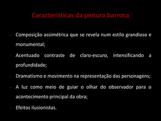 Características da pintura barroca 
 Composição assimétrica que se revela num estilo grandioso e 
monumental; 
 Acentuado contraste de claro-escuro, intensificando a 
profundidade; 
 Dramatismo e movimento na representação das personagens; 
 A luz como meio de guiar o olhar do observador para o 
acontecimento principal da obra; 
 Efeitos ilusionistas. 
 