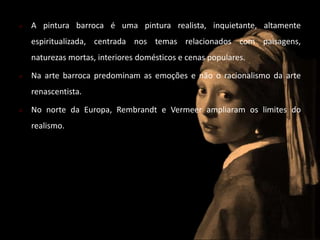  A pintura barroca é uma pintura realista, inquietante, altamente 
espiritualizada, centrada nos temas relacionados com paisagens, 
naturezas mortas, interiores domésticos e cenas populares. 
 Na arte barroca predominam as emoções e não o racionalismo da arte 
renascentista. 
 No norte da Europa, Rembrandt e Vermeer ampliaram os limites do 
realismo. 
 