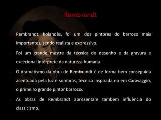  Rembrandt, holandês, foi um dos pintores do barroco mais 
importantes, sendo realista e expressivo. 
 Foi um grande mestre da técnica do desenho e da gravura e 
excecional intérprete da natureza humana. 
 O dramatismo da obra de Rembrandt é de forma bem conseguida 
acentuada pela luz e sombras, técnica inspirada no em Caravaggio, 
o primeiro grande pintor barroco. 
 As obras de Rembrandt apresentam também influência do 
classicismo. 
Rembrandt 
 