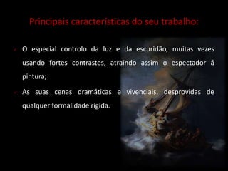 Principais características do seu trabalho: 
 O especial controlo da luz e da escuridão, muitas vezes 
usando fortes contrastes, atraindo assim o espectador á 
pintura; 
 As suas cenas dramáticas e vivenciais, desprovidas de 
qualquer formalidade rígida. 
 