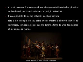  A ronda nocturna é um dos quadros mais representativos da obra pictórica 
de Rembrandt, pelas novidades de composição e técnicas. 
 É a contribuição do mestre holandês à pintura barroca. 
 Este é um exemplo do seu estilo inicial, mostra o domínio técnico de 
iluminação, composição e cor que lhe deram a fama de uma das maiores 
obras-primas do mundo. 
Filme: A Ronda da Noite, de Peter Greenaway 
 