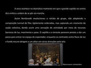 A cena acontece no dramático momento em que o grande capitão no centro 
dá à milícia a ordem de se pôr em marcha. 
Assim Rembrandt revolucionou o retrato de grupo, não adoptando a 
composição normal de filas rigidamente ordenadas, mas captando um momento de 
acção colectiva, dando assim uma sensação de actividade por meio de recursos 
barrocos de luz, movimento e pose. O capitão e o tenente parecem prestes a dar um 
passo para entrar no espaço do espectador, enquanto os contrastes entre focos de luz 
e fundo escuro obrigam a um olhar em várias direcções pela tela. 
Rijksmuseum, Amsterdam. 
 