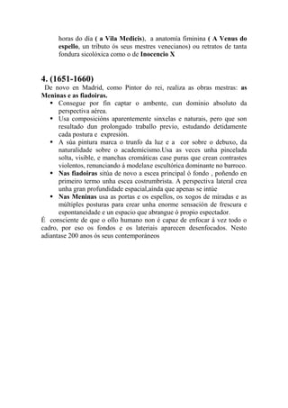 horas do día ( a Vila Medicis), a anatomía fiminina ( A Venus do
espello, un tributo ós seus mestres venecianos) ou retratos de tanta
fondura sicolóxica como o de Inocencio X
4. (1651-1660)
De novo en Madrid, como Pintor do rei, realiza as obras mestras: as
Meninas e as fiadoiras.
 Consegue por fin captar o ambente, cun dominio absoluto da
perspectiva aérea.
 Usa composicións aparentemente sinxelas e naturais, pero que son
resultado dun prolongado traballo previo, estudando detidamente
cada postura e expresión.
 A súa pintura marca o trunfo da luz e a cor sobre o debuxo, da
naturalidade sobre o academicismo.Usa as veces unha pincelada
solta, visible, e manchas cromáticas case puras que crean contrastes
violentos, renunciando á modelaxe escultórica dominante no barroco.
 Nas fiadoiras sitúa de novo a escea principal ó fondo , poñendo en
primeiro termo unha escea costrumbrista. A perspectiva lateral crea
unha gran profundidade espacial,aínda que apenas se intúe
 Nas Meninas usa as portas e os espellos, os xogos de miradas e as
múltiples posturas para crear unha enorme sensación de frescura e
espontaneidade e un espacio que abrangue ó propio espectador.
É consciente de que o ollo humano non é capaz de enfocar á vez todo o
cadro, por eso os fondos e os lateriais aparecen desenfocados. Nesto
adiantase 200 anos ós seus contemporáneos
 