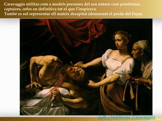 Judit y Holofernes (Caravaggio)
Caravaggio utilitza com a models persones del seu entorn com prostitutes,
captaires, orfes en definitiva tot el que l’inspirava.
També es sol representar ell mateix decapitat (demanant el perda del Papa)
 
