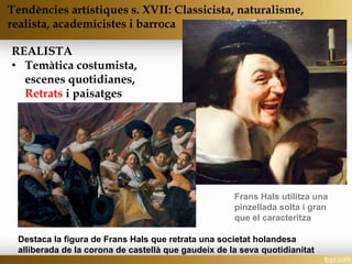 REALISTA
• Temàtica costumista,
escenes quotidianes,
Retrats i paisatges
Tendències artístiques s. XVII: Classicista, naturalisme,
realista, academicistes i barroca
Destaca la figura de Frans Hals que retrata una societat holandesa
alliberada de la corona de castellà que gaudeix de la seva quotidianitat
Frans Hals utilitza una
pinzellada solta i gran
que el caracteritza
 