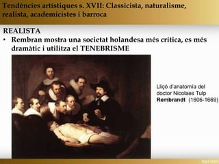REALISTA
• Rembran mostra una societat holandesa més crítica, es més
dramàtic i utilitza el TENEBRISME
Tendències artístiques s. XVII: Classicista, naturalisme,
realista, academicistes i barroca
Lliçó d’anatomía del
doctor Nicolaes Tulp
Rembrandt (1606-1669)
 