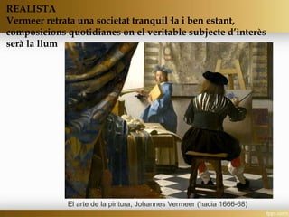 REALISTA
Vermeer retrata una societat tranquil·la i ben estant,
composicions quotidianes on el veritable subjecte d’interès
serà la llum
El arte de la pintura, Johannes Vermeer (hacia 1666-68)
 