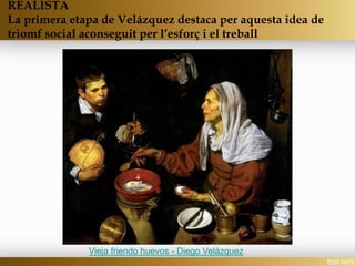 REALISTA
La primera etapa de Velázquez destaca per aquesta idea de
triomf social aconseguit per l’esforç i el treball
Vieja friendo huevos - Diego Velázquez
 