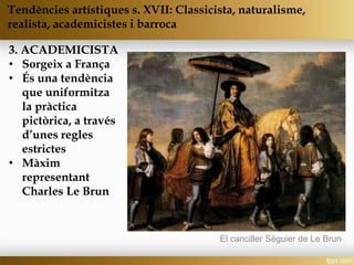 3. ACADEMICISTA
• Sorgeix a França
• És una tendència
que uniformitza
la pràctica
pictòrica, a través
d’unes regles
estrictes
• Màxim
representant
Charles Le Brun
Tendències artístiques s. XVII: Classicista, naturalisme,
realista, academicistes i barroca
El canciller Séguier de Le Brun
 