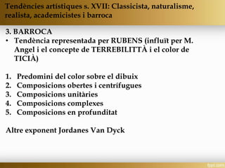 3. BARROCA
• Tendència representada per RUBENS (influït per M.
Angel i el concepte de TERREBILITTÀ i el color de
TICIÀ)
1. Predomini del color sobre el dibuix
2. Composicions obertes i centrífugues
3. Composicions unitàries
4. Composicions complexes
5. Composicions en profunditat
Altre exponent Jordanes Van Dyck
Tendències artístiques s. XVII: Classicista, naturalisme,
realista, academicistes i barroca
 
