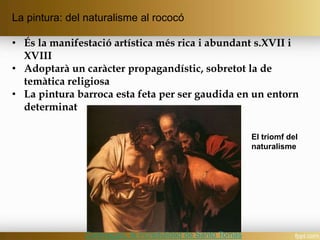 La pintura: del naturalisme al rococó
• És la manifestació artística més rica i abundant s.XVII i
XVIII
• Adoptarà un caràcter propagandístic, sobretot la de
temàtica religiosa
• La pintura barroca esta feta per ser gaudida en un entorn
determinat
El triomf del
naturalisme
Caravaggio, la incredulidad de Santo Tomas
 