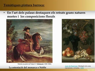 Temàtiques pintura barroca:
• En l’art dels palaus destaquen els retrats grans natures
mortes i les composicions florals
La ostentació del monarca o Noble
Juan de Espinosa: Bodegón de uvas,
manzanas y ciruelas, 1630
Retrato ecuestre de Felipe IV_Velázquez (1599-1660)
 