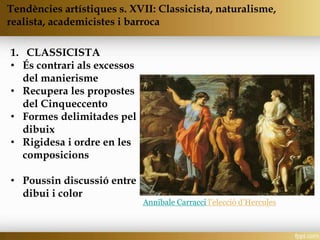 1. CLASSICISTA
• És contrari als excessos
del manierisme
• Recupera les propostes
del Cinqueccento
• Formes delimitades pel
dibuix
• Rigidesa i ordre en les
composicions
• Poussin discussió entre
dibui i color
Annibale Carracci l’elecció d’Hercules
Tendències artístiques s. XVII: Classicista, naturalisme,
realista, academicistes i barroca
 