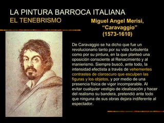 LA PINTURA BARROCA ITALIANA
EL TENEBRISMO Miguel Angel Merisi,
“Caravaggio”
(1573-1610)
De Caravaggio se ha dicho que fue un
revolucionario tanto por su vida turbulenta
como por su pintura, en la que planteó una
oposición consciente al Renacimiento y al
manierismo. Siempre buscó, ante todo, la
intensidad efectista a través de vehementes
contrastes de claroscuro que esculpen las
figuras y los objetos, y por medio de una
presencia física de vigor incomparable. Al
evitar cualquier vestigio de idealización y hacer
del realismo su bandera, pretendió ante todo
que ninguna de sus obras dejara indiferente al
espectador.
 