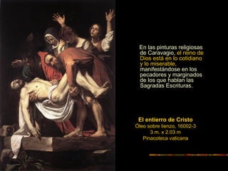 El entierro de Cristo
Óleo sobre lienzo, 16002-3
3 m. x 2.03 m
Pinacoteca vaticana
En las pinturas religiosas
de Caravagio, el reino de
Dios está en lo cotidiano
y lo miserable,
manifestándose en los
pecadores y marginados
de los que hablan las
Sagradas Escrituras.
 