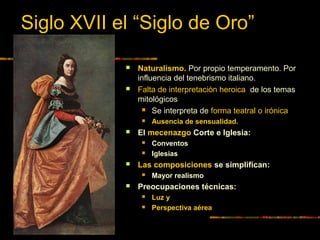Siglo XVII el “Siglo de Oro”
 Naturalismo. Por propio temperamento. Por
influencia del tenebrismo italiano.
 Falta de interpretación heroica de los temas
mitológicos
 Se interpreta de forma teatral o irónica
 Ausencia de sensualidad.
 El mecenazgo Corte e Iglesia:
 Conventos
 Iglesias
 Las composiciones se simplifican:
 Mayor realismo
 Preocupaciones técnicas:
 Luz y
 Perspectiva aérea
 