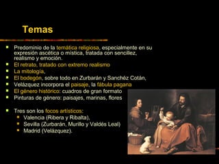 Temas
 Predominio de la temática religiosa, especialmente en su
expresión ascética o mística, tratada con sencillez,
realismo y emoción.
 El retrato, tratado con extremo realismo
 La mitología,
 El bodegón, sobre todo en Zurbarán y Sanchéz Cotán,
 Velázquez incorpora el paisaje, la fábula pagana
 El género histórico: cuadros de gran formato
 Pinturas de género: paisajes, marinas, flores
 Tres son los focos artísticos:
 Valencia (Ribera y Ribalta),
 Sevilla (Zurbarán, Murillo y Valdés Leal)
 Madrid (Velázquez).
 