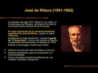 José de Ribera (1591-1662)
A mediados del siglo XVII, Felipe IV y su valido, el
Conde-duque de Olivares, convirtieron la corte en
el principal centro artístico de la Península.
El mejor exponente de la corriente tenebrista
española fue José de Ribera, nacido en Játiva
(Valencia)
Establecido en Italia desde1611, recibió el apodo
de “Il Spagnoleto”, nunca más volvería a España,
instalándose definitivamente en Nápoles en 1616.
Estudió a Caravaggio, muerto poco antes.
 Utiliza la luz para dar valor dramático y volumen
 Muestra sensibilidad para la composición y la
monumentalidad
 Como naturalista muestra los defectos de sus
modelos: suciedad, arrugas etc.
 
