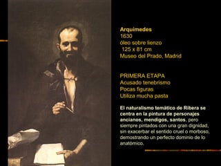 Arquímedes
1630
óleo sobre lienzo
125 x 81 cm
Museo del Prado, Madrid
PRIMERA ETAPA
Acusado tenebrismo
Pocas figuras
Utiliza mucha pasta
El naturalismo temático de Ribera se
centra en la pintura de personajes
ancianos, mendigos, santos, pero
siempre pintados con una gran dignidad,
sin exacerbar el sentido cruel o morboso,
demostrando un perfecto dominio de lo
anatómico.
 