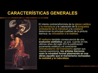 El interés contrarreformista de la iglesia católica
y la monarquía y la valoración de la burguesía
protestante de lo individual y lo cotidiano
determinan la principal cualidad de la pintura
barroca: su vinculación a la realidad,
El realismo también consecuencia de una
evolución estilística, ya que, cuando en los
últimos años del siglo XVI la justificación
puramente estética y el consciente
antinaturalismo del manierismo agotan sus
cauces expresivos, los artistas barrocos
usan la novedad formal plasmando en sus
obras aquello que el manierismo rechazaba:
la realidad y la naturaleza.
CARACTERÍSTICAS GENERALES
 