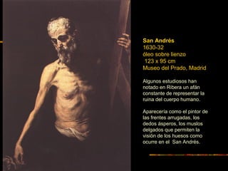 San Andrés
1630-32
óleo sobre lienzo
123 x 95 cm
Museo del Prado, Madrid
Algunos estudiosos han
notado en Ribera un afán
constante de representar la
ruina del cuerpo humano.
Aparecería como el pintor de
las frentes arrugadas, los
dedos ásperos, los muslos
delgados que permiten la
visión de los huesos como
ocurre en el San Andrés.
 