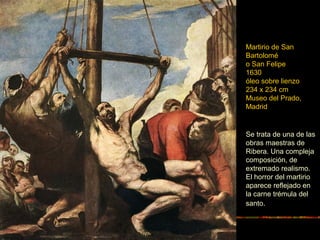 Martirio de San
Bartolomé
o San Felipe
1630
óleo sobre lienzo
234 x 234 cm
Museo del Prado,
Madrid
Se trata de una de las
obras maestras de
Ribera. Una compleja
composición, de
extremado realismo.
El horror del martirio
aparece reflejado en
la carne trémula del
santo.
 
