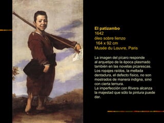 El patizambo
1642
óleo sobre lienzo
164 x 92 cm
Musée du Louvre, Paris
La imagen del pícaro responde
al arquetipo de la época plasmado
también en las novelas picarescas.
Los ropajes raídos, la mellada
dentadura, el defecto físico, no son
mostrados de manera indigna, sino
con cierta ternura.
La imperfección con Rivera alcanza
la majestad que sólo la pintura puede
dar.
 
