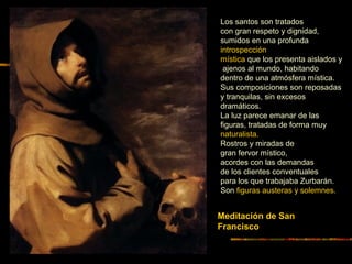 Meditación de San
Francisco
Los santos son tratados
con gran respeto y dignidad,
sumidos en una profunda
introspección
mística que los presenta aislados y
ajenos al mundo, habitando
dentro de una atmósfera mística.
Sus composiciones son reposadas
y tranquilas, sin excesos
dramáticos.
La luz parece emanar de las
figuras, tratadas de forma muy
naturalista.
Rostros y miradas de
gran fervor místico,
acordes con las demandas
de los clientes conventuales
para los que trabajaba Zurbarán.
Son figuras austeras y solemnes.
 