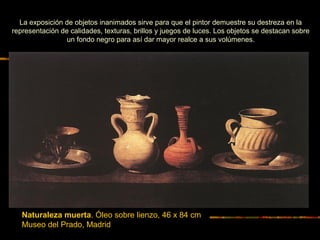 Naturaleza muerta. Óleo sobre lienzo, 46 x 84 cm
Museo del Prado, Madrid
La exposición de objetos inanimados sirve para que el pintor demuestre su destreza en la
representación de calidades, texturas, brillos y juegos de luces. Los objetos se destacan sobre
un fondo negro para así dar mayor realce a sus volúmenes.
 