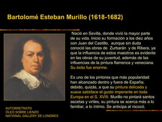 Bartolomé Esteban Murillo (1618-1682)
Nació en Sevilla, donde vivió la mayor parte
de su vida. Inicio su formación a los diez años
con Juan del Castillo, aunque sin duda
conoció las obras de Zurbarán y de Ribera, ya
que la influencia de estos maestros es evidente
en las obras de su juventud, además de las
influencias de la pintura flamenca y veneciana.
Su éxito fue enorme.
Es uno de los pintores que más popularidad
han alcanzado dentro y fuera de España;
debido, quizás, a que su pintura delicada y
suave satisface el gusto imperante en toda
Europa en el S. XVIII. Murillo no pintará santos
ascetas y viriles, su pintura se acerca más a lo
familiar, a lo íntimo. Se anticipa al rococó.AUTORRETRATO
ÓLEO SOBRE LIENZO
NATIONAL GALLERY DE LONDRES
 