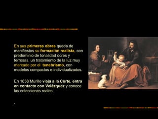 En sus primeras obras queda de
manifiestos su formación realista, con
predominio de tonalidad ocres y
terrosas, un tratamiento de la luz muy
marcado por el tenebrismo, con
modelos compactos e individualizados.
En 1658 Murillo viaja a la Corte, entra
en contacto con Velázquez y conoce
las colecciones reales,
.
 