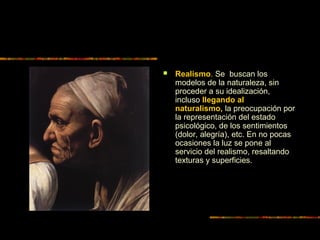  Realismo. Se buscan los
modelos de la naturaleza, sin
proceder a su idealización,
incluso llegando al
naturalismo, la preocupación por
la representación del estado
psicológico, de los sentimientos
(dolor, alegría), etc. En no pocas
ocasiones la luz se pone al
servicio del realismo, resaltando
texturas y superficies.
 