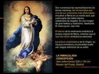 LA INMACULADA
CONCEPCIÓN
óleo sobre lienzo 206 x 144 cm
Museo del Prado, Madrid
Son numerosas las representaciones de
temas marianos; las Inmaculadas son
una de sus creaciones más afortunadas;
envuelve a María en un manto azul, que
cubre parte del hábito blanco,
rodeándola de ángeles. Es una imagen
de gran belleza y clasicismo, idealizada.
El rostro joven, casi niña.
El blanco de la vestimenta simboliza la
pureza virginal de María, mientras que el
azul del manto simboliza la eternidad.
La actitud contemplativa de la Virgen, su
riqueza cromática y la pincelada suelta
son rasgos distintivos de su estilo.
 