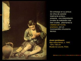 Joven pordiosero
óleo sobre lienzo, c. 1645
134 x 100 cm
Musée du Louvre, Paris
Sin embargo en su pintura
de niños de carácter
totalmente profano ,
presenta una interpretación
amable de realidades más
bien crueles, plasmando la
vitalidad del mundo
picaresco, con un
incomparable virtuosismo
técnico.
 