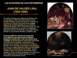 LAS ALEGORÍAS DE LAS POSTRIMERÍAS
JUAN DE VALDÉS LEAL
(1622-1690)
El noble sevillano don Miguel de Mañara fue
nombrado en 1663 Hermano Mayor de la
Santa Caridad, poniendo todo su empeño en
la tarea de concluir las obras de la nueva
iglesia de la Hermandad que se estaban
realizando desde 1647. Para ello contó con los
mejores artistas de su tiempo: el retablista
Bernardo Simón de Pereda, el escultor Pedro
Roldán y los pintores Murillo y Valdés Leal.
El propio Mañara diseñó el programa
iconográfico que decoraba el templo,
programa destinado a los hermanos de la
Caridad, proclamando la salvación del alma
a través de la caridad, encargando las
pinturas que recogen las obras de caridad a
Murillo. Sin embargo, el programa iconográfico
se inicia con una reflexión sobre la brevedad
de la vida y el triunfo de la muerte, siendo
Valdés Leal el encargado de realizar estos
trabajos. Estas pinturas estaban en el sotocoro
de la iglesia de la Caridad sevillana y hoy
todavía se encuentran in-situ
 