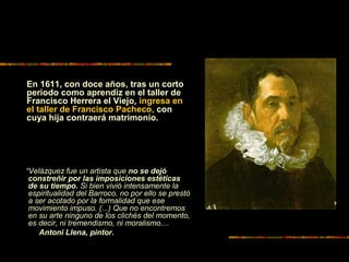 “Velázquez fue un artista que no se dejó
constreñir por las imposiciones estéticas
de su tiempo. Si bien vivió intensamente la
espiritualidad del Barroco, no por ello se prestó
a ser acotado por la formalidad que ese
movimiento impuso. (...) Que no encontremos
en su arte ninguno de los clichés del momento,
es decir, ni tremendismo, ni moralismo....
Antoni Llena, pintor.
En 1611, con doce años, tras un corto
periodo como aprendiz en el taller de
Francisco Herrera el Viejo, ingresa en
el taller de Francisco Pacheco, con
cuya hija contraerá matrimonio.
 