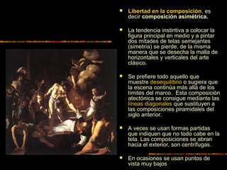  Libertad en la composición, es
decir composición asimétrica.
 La tendencia instintiva a colocar la
figura principal en medio y a pintar
dos mitades de telas semejantes
(simetría) se pierde, de la misma
manera que se desecha la malla de
horizontales y verticales del arte
clásico.
 Se prefiere todo aquello que
muestre desequilibrio o sugiera que
la escena continúa más allá de los
límites del marco. Esta composición
atectónica se consigue mediante las
líneas diagonales que sustituyen a
las composiciones piramidales del
siglo anterior.
 A veces se usan formas partidas
que indiquen que no todo cabe en la
tela. Las composiciones se abran
hacia el exterior, son centrífugas.
 En ocasiones se usan puntos de
vista muy bajos
 