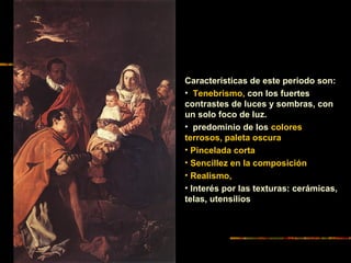 Características de este periodo son:
• Tenebrismo, con los fuertes
contrastes de luces y sombras, con
un solo foco de luz.
• predominio de los colores
terrosos, paleta oscura
• Pincelada corta
• Sencillez en la composición
• Realismo,
• Interés por las texturas: cerámicas,
telas, utensilios
 