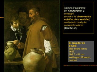 El aguador de
Sevilla
óleo sobre lienzo
1623
106.7 x 81 cm
Wellington Museum,
London
Asimiló el programa
del naturalismo y
consagró
su arte a la observación
objetiva de la realidad,
soslayando cualquier
convencionalismo
(Gombrich)
 