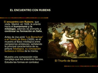 El encuentro con Rubens, que
visita Madrid, en 1628, le orientó
hacia el humanismo y la
mitología, además de animarlo a
continuar su formación en Italia,
Antes de irse pintó “Los Borrachos”
o el Triunfo de Baco (1629), en él
muestra al Baco mitológico entre
campesinos andaluces, señalando
la principal característica de su
pintura mitológica, su concepción
burlesca e irónica de la misma.
Muestra una composición más
compleja que los anteriores lienzos.
Estudia las formas en contraluz
El Triunfo de Baco
EL ENCUENTRO CON RUBENS
 
