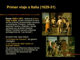 Desde 1629 a 1631, realiza el primer
viaje a Italia, donde conocerá la obra
de los pintores renacentistas romanos
y venecianos (Tiziano), visitando
además Ferrara y Nápoles, donde
contactó con el pintor español
Ribera.También conoce a Spinola
(protagonista de “Las lanzas”)
Durante este viaje realizó:
“La Fragua de Vulcano”, de género
mitológico
y “La Túnica de José”,sobre un
episodio bíblico
Se advierte la influencia clásica de los
pintores italianos en el modelado de
los cuerpos.No prescinde del
naturalismo
Primer viaje a Italia (1629-31)
 