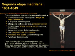 Segunda etapa madrileña:
1631-1649
En este periodo se produce el apogeo del maestro:
 la influencia italiana hace que su dibujo se
haga más suelto,
 sus figuras pierden rigidez,
 el espacio se llena de aire, perspectiva aérea
 se colorea de grises, ocres y verdes suaves y
armónicos.
 Vaporosos fondos de tonos plateados
 Las composiciones se complican
 Pincelada más suelta, utiliza menos pasta
 “Mitología desmitificada”
La producción pictórica en esta etapa es muy
abundante: religiosa, retratos, bufones, Historia.
Tiene que ocuparse de la decoración de los palacios
reales: Alcázar, Pal. Del Buen retiro, Pal. el Pardo.
 