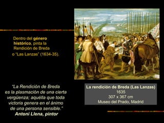 Dentro del género
histórico, pinta la
Rendición de Breda
o “Las Lanzas” (1634-35).
La rendición de Breda (Las Lanzas)
1635
307 x 367 cm
Museo del Prado, Madrid
“La Rendición de Breda
es la plasmación de una cierta
vergüenza; aquélla que toda
victoria genera en el ánimo
de una persona sensible.”
Antoni Llena, pintor
 