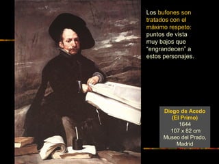 Diego de Acedo
(El Primo)
1644
107 x 82 cm
Museo del Prado,
Madrid
Los bufones son
tratados con el
máximo respeto:
puntos de vista
muy bajos que
“engrandecen” a
estos personajes.
 