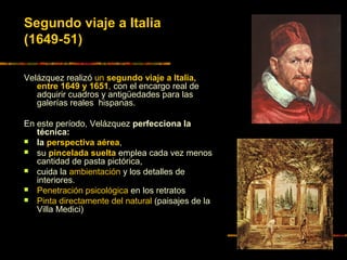 Segundo viaje a Italia
(1649-51)
Velázquez realizó un segundo viaje a Italia,
entre 1649 y 1651, con el encargo real de
adquirir cuadros y antigüedades para las
galerías reales hispanas.
En este período, Velázquez perfecciona la
técnica:
 la perspectiva aérea,
 su pincelada suelta emplea cada vez menos
cantidad de pasta pictórica,
 cuida la ambientación y los detalles de
interiores.
 Penetración psicológica en los retratos
 Pinta directamente del natural (paisajes de la
Villa Medici)
 
