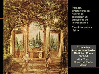 El pabellón
Ariadna en el jardín
Médici en Roma
1650-51
44 x 38 cm
Museo del Prado,
Madrid
Pintados
directamente del
natural, se
consideran un
precedente del
impresionismo.
Pincelada suelta y
rápida
 