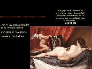 “El espejo refleja el rostro de
una imagen, reflejo de un reflejo.
prodigiosa cristalización de un
momento que, en realidad, ya se
ha desvanecido.”
Octavio paz
Uno de los pocos desnudos
de la pintura española.
Composición muy original
Interés por las texturas
 