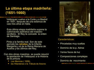 Velázquez vuelve a la Corte y a Madrid
en 1651, después de una estancia de
casi tres años en Italia.
Esta última etapa madrileña supone la
culminación estilística del maestro
sevillano. El Rey le concede la orden
de Santiago.
Pinta a la familia real. Son de este
período los retratos de la Infanta
Margarita y el de la Reina Mariana de
Austria y los últimos del Rey.
Con dos obras maestras se puede resumir
la aportación de Velázquez a la Historia
de la pintura:
 Las Meninas ( 1656),
 las Hilanderas o la Fábula de Aracne
La última etapa madrileña:
(1651-1660)
Características:
• Pinceladas muy sueltas
• Dominio de la p. Aérea
• Varios focos de luz
• Composiciones complejas
• Dominio de movimiento
 