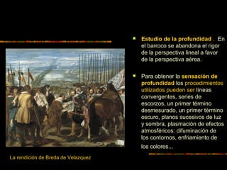  Estudio de la profundidad . En
el barroco se abandona el rigor
de la perspectiva lineal a favor
de la perspectiva aérea.
 Para obtener la sensación de
profundidad los procedimientos
utilizados pueden ser líneas
convergentes, series de
escorzos, un primer término
desmesurado, un primer término
oscuro, planos sucesivos de luz
y sombra, plasmación de efectos
atmosféricos: difuminación de
los contornos, enfriamiento de
los colores...
La rendición de Breda de Velazquez
 