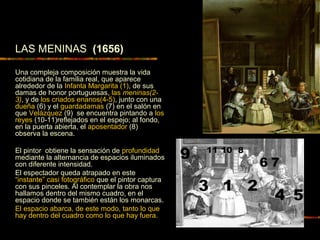 LAS MENINAS (1656)
Una compleja composición muestra la vida
cotidiana de la familia real, que aparece
alrededor de la Infanta Margarita (1), de sus
damas de honor portuguesas, las meninas(2-
3), y de los criados enanos(4-5), junto con una
dueña (6) y el guardadamas (7) en el salón en
que Velázquez (9) se encuentra pintando a los
reyes (10-11)reflejados en el espejo; al fondo,
en la puerta abierta, el aposentador (8)
observa la escena.
El pintor obtiene la sensación de profundidad
mediante la alternancia de espacios iluminados
con diferente intensidad.
El espectador queda atrapado en este
“instante” casi fotográfico que el pintor captura
con sus pinceles. Al contemplar la obra nos
hallamos dentro del mismo cuadro, en el
espacio donde se también están los monarcas.
El espacio abarca, de este modo, tanto lo que
hay dentro del cuadro como lo que hay fuera.
1656
 